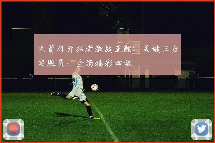 火箭对开拓者激战正酣:关键三分定胜负,全场精彩回放