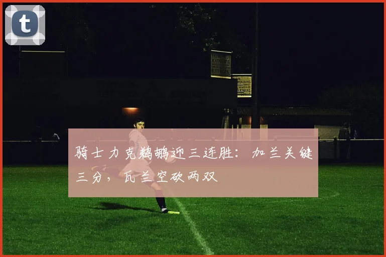 骑士力克鹈鹕迎三连胜：加兰关键三分，瓦兰空砍两双