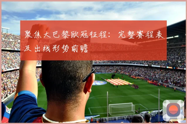 聚焦大巴黎欧冠征程:完整赛程表及出线形势前瞻