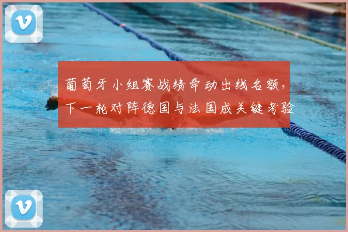 葡萄牙小组赛战绩牵动出线名额，下一轮对阵德国与法国成关键考验