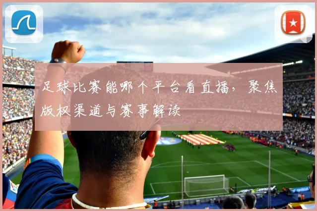 足球比赛能哪个平台看直播,聚焦版权渠道与赛事解读