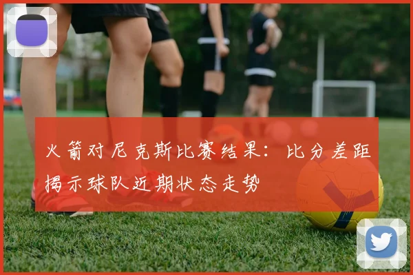 火箭对尼克斯比赛结果:比分差距揭示球队近期状态走势