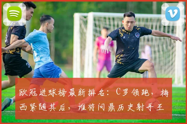 欧冠进球榜最新排名:C罗领跑,梅西紧随其后,谁将问鼎历史射手王?