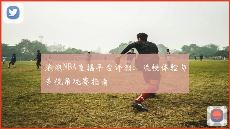 泡泡NBA直播平台评测：流畅体验与多视角观赛指南