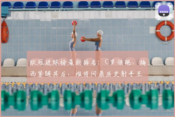 欧冠进球榜最新排名:C罗领跑,梅西紧随其后,谁将问鼎历史射手王?
