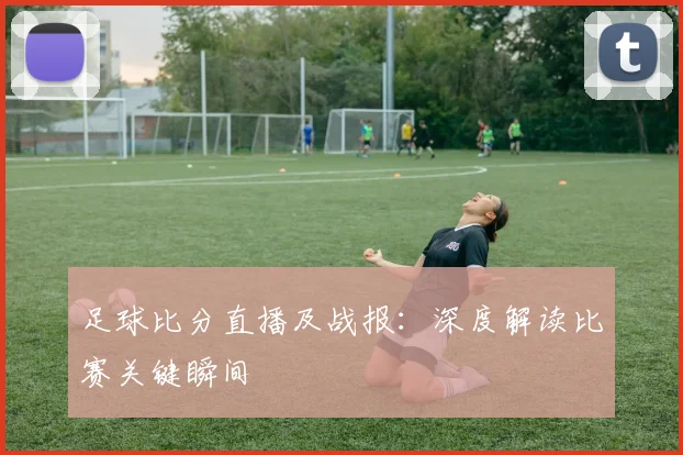 足球比分直播及战报:深度解读比赛关键瞬间