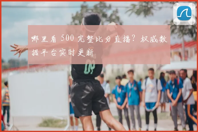 哪里看 500 完整比分直播？权威数据平台实时更新