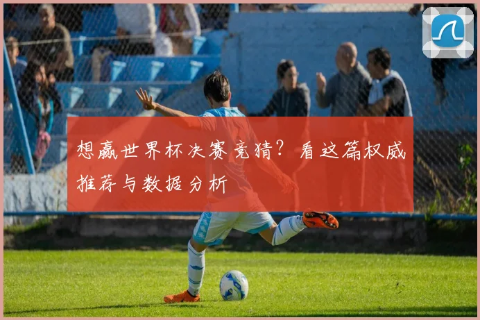 想赢世界杯决赛竞猜?看这篇权威推荐与数据分析
