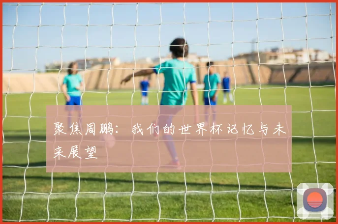 聚焦周鹏:我们的世界杯记忆与未来展望