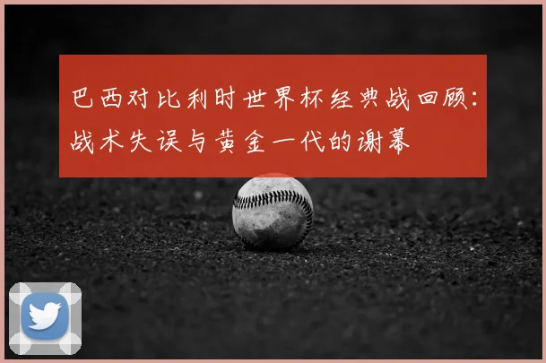 巴西对比利时世界杯经典战回顾:战术失误与黄金一代的谢幕