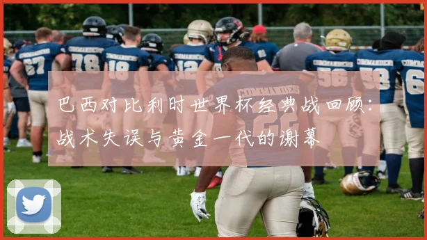 巴西对比利时世界杯经典战回顾：战术失误与黄金一代的谢幕