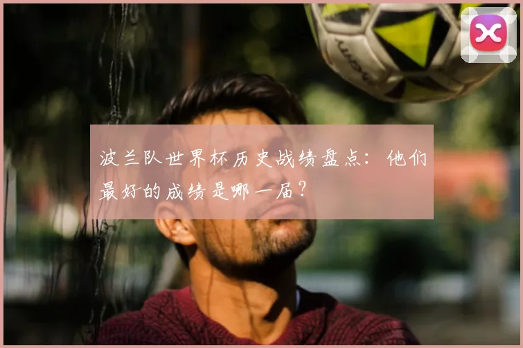 波兰队世界杯历史战绩盘点:他们最好的成绩是哪一届?