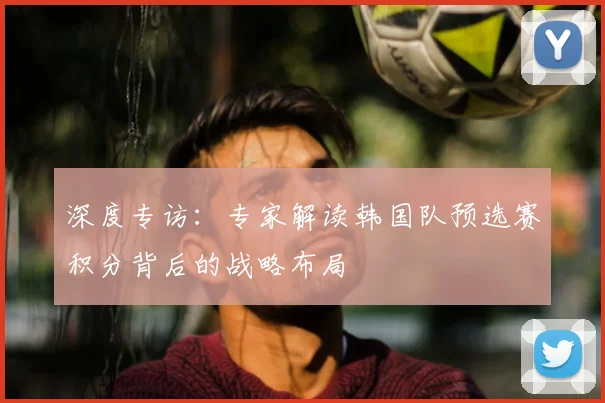 深度专访：专家解读韩国队预选赛积分背后的战略布局
