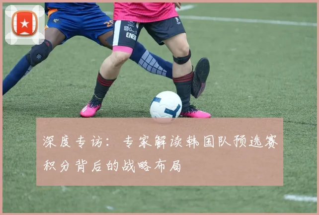 深度专访：专家解读韩国队预选赛积分背后的战略布局
