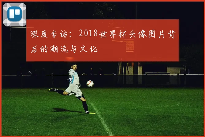 深度专访：2018世界杯头像图片背后的潮流与文化
