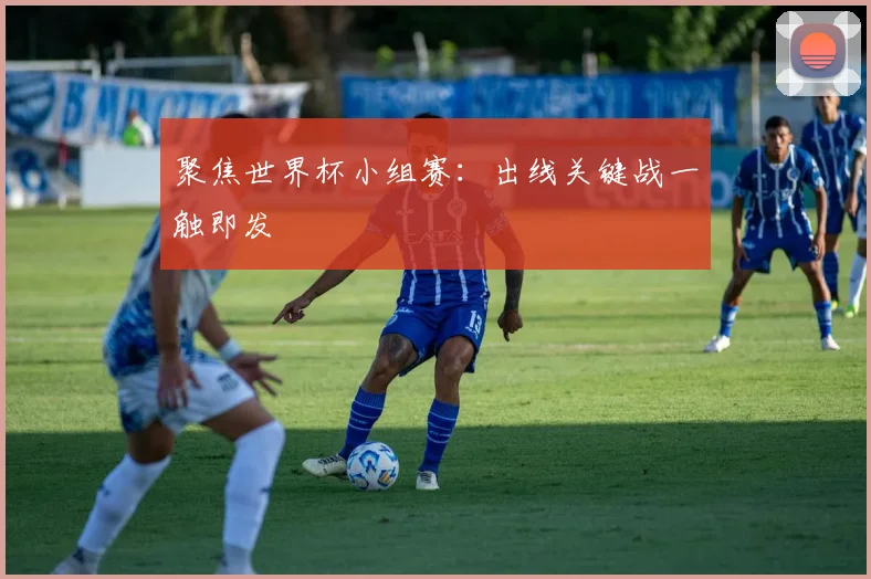 聚焦世界杯小组赛:出线关键战一触即发