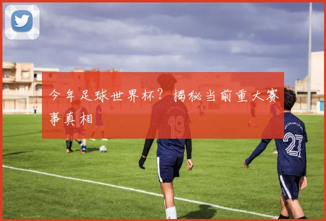 今年足球世界杯？揭秘当前重大赛事真相