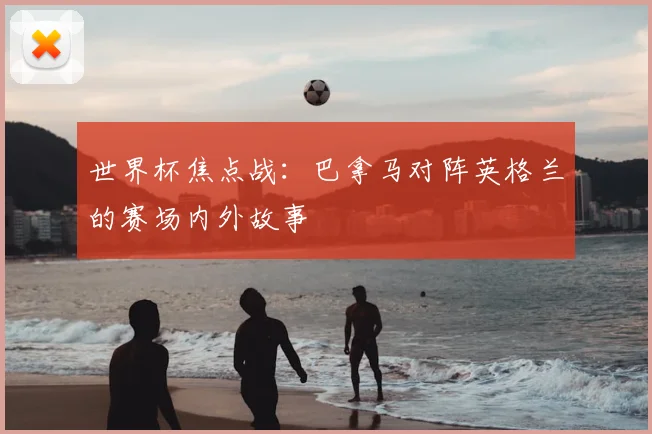 世界杯焦点战:巴拿马对阵英格兰的赛场内外故事