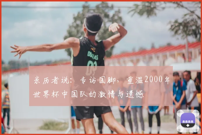 亲历者说:专访国脚,重温2000年世界杯中国队的激情与遗憾