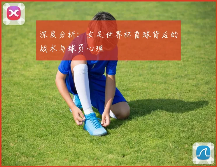 深度分析：女足世界杯首球背后的战术与球员心理