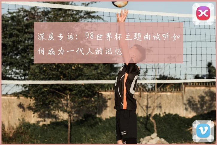 深度专访：98世界杯主题曲试听如何成为一代人的记忆