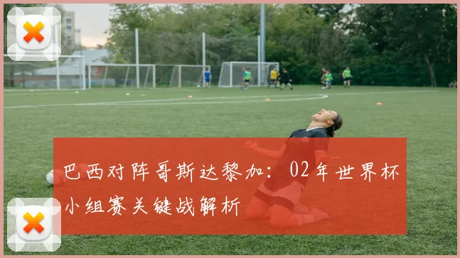 巴西对阵哥斯达黎加:02年世界杯小组赛关键战解析
