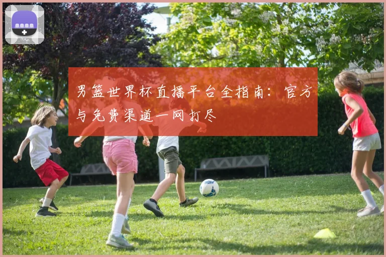 男篮世界杯直播平台全指南：官方与免费渠道一网打尽