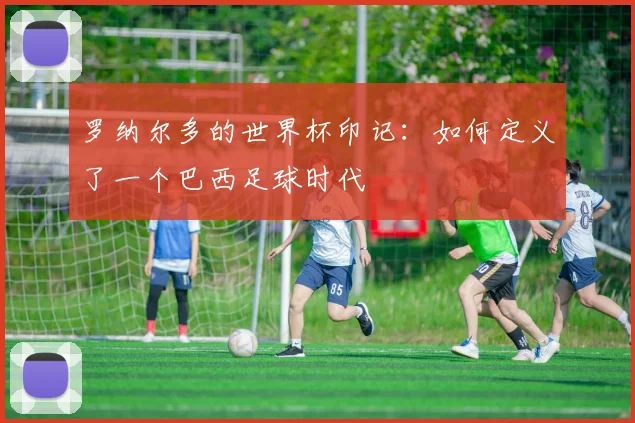 罗纳尔多的世界杯印记：如何定义了一个巴西足球时代